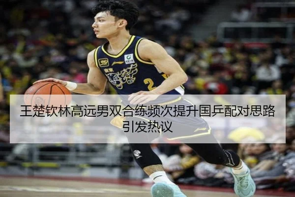 王楚钦林高远男双合练频次提升国乒配对思路引发热议